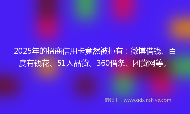 2025年的招商信用卡竟然被拒有：微博借钱、百度有钱花、51人品贷、360借条、团贷网等。