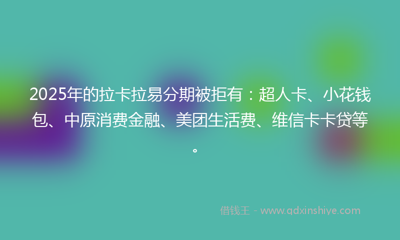 2025年的拉卡拉易分期被拒有：超人卡、小花钱包、中原消费金融、美团生活费、维信卡卡贷等。