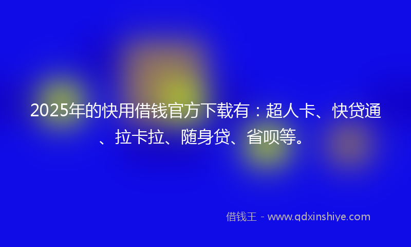 2025年的快用借钱官方下载有：超人卡、快贷通、拉卡拉、随身贷、省呗等。