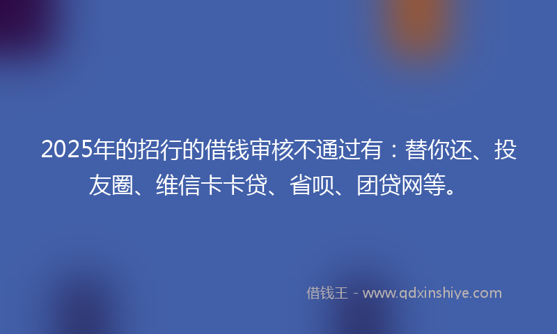 2025年的招行的借钱审核不通过有：替你还、投友圈、维信卡卡贷、省呗、团贷网等。