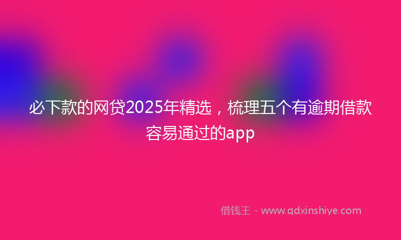 必下款的网贷2025年精选，梳理五个有逾期借款容易通过的app
