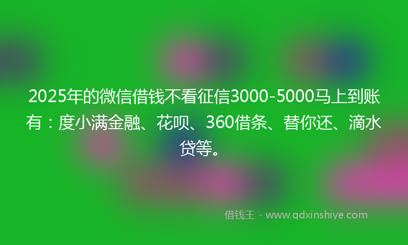 2025年的微信借钱不看征信3000-5000马上到账有：度小满金融、花呗、360借条、替你还、滴水贷等。