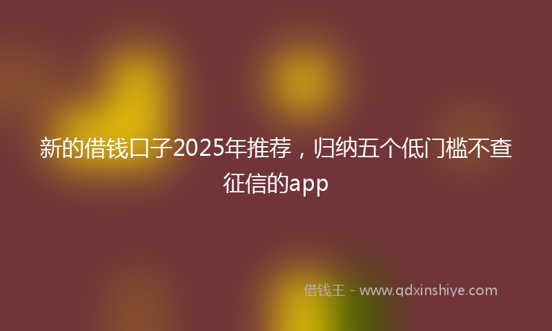 新的借钱口子2025年推荐，归纳五个低门槛不查征信的app