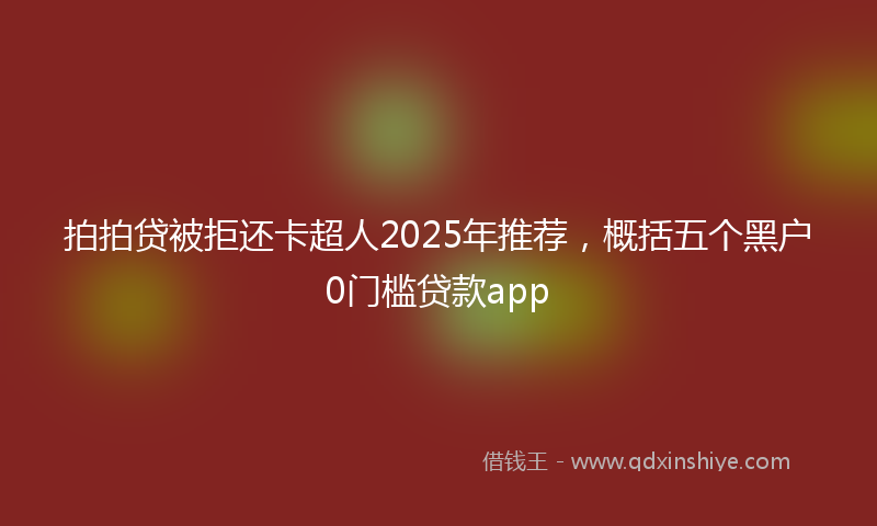 拍拍贷被拒还卡超人2025年推荐，概括五个黑户0门槛贷款app