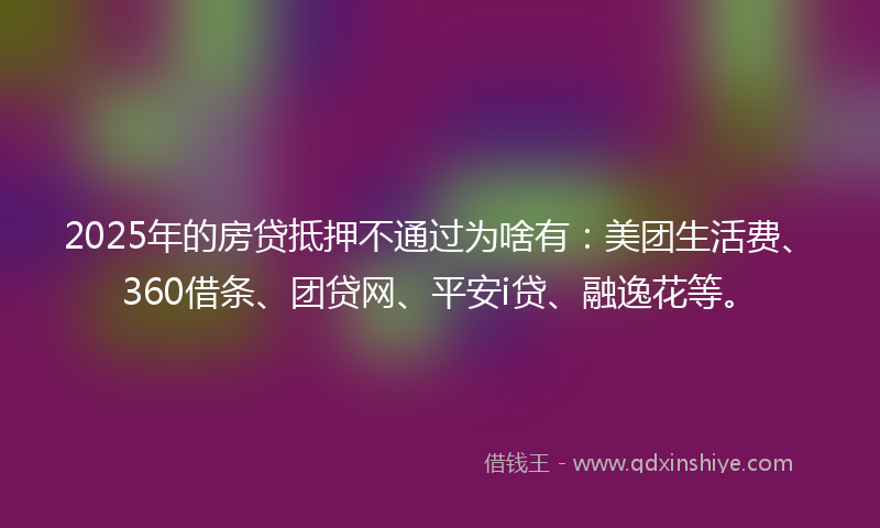 2025年的房贷抵押不通过为啥有：美团生活费、360借条、团贷网、平安i贷、融逸花等。
