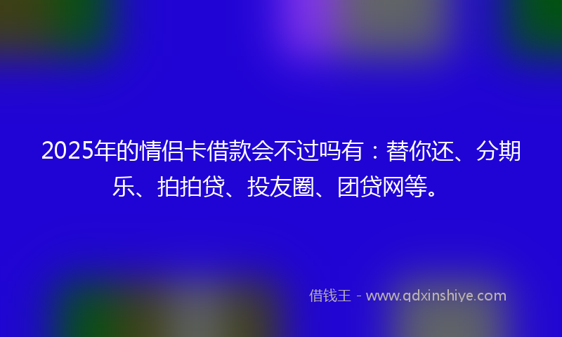 2025年的情侣卡借款会不过吗有：替你还、分期乐、拍拍贷、投友圈、团贷网等。