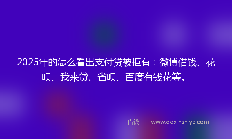 2025年的怎么看出支付贷被拒有：微博借钱、花呗、我来贷、省呗、百度有钱花等。