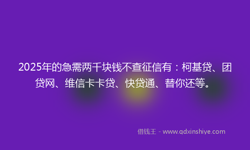 2025年的急需两千块钱不查征信有：柯基贷、团贷网、维信卡卡贷、快贷通、替你还等。