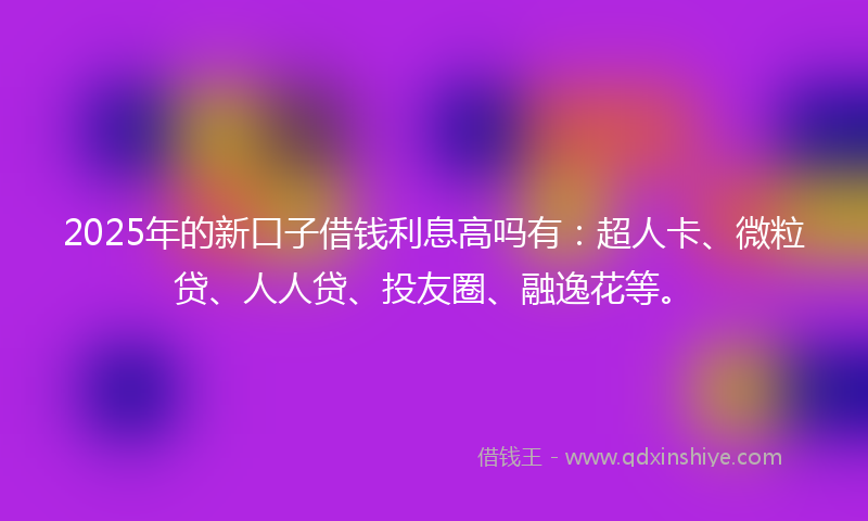 2025年的新口子借钱利息高吗有：超人卡、微粒贷、人人贷、投友圈、融逸花等。