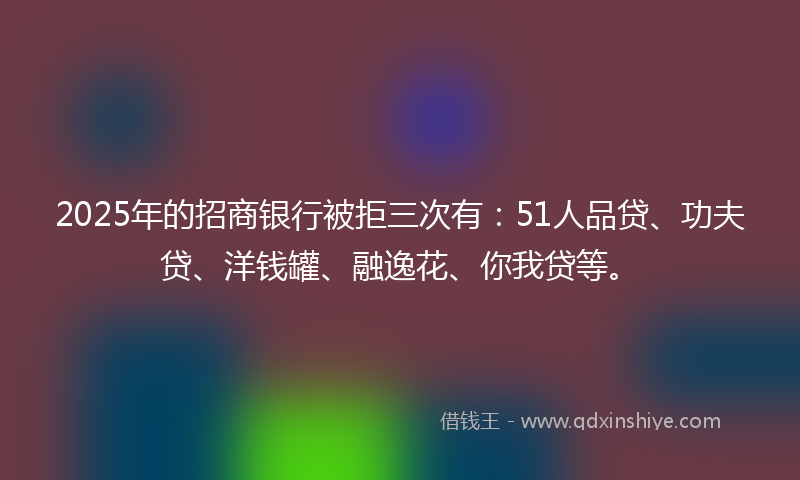 2025年的招商银行被拒三次有：51人品贷、功夫贷、洋钱罐、融逸花、你我贷等。