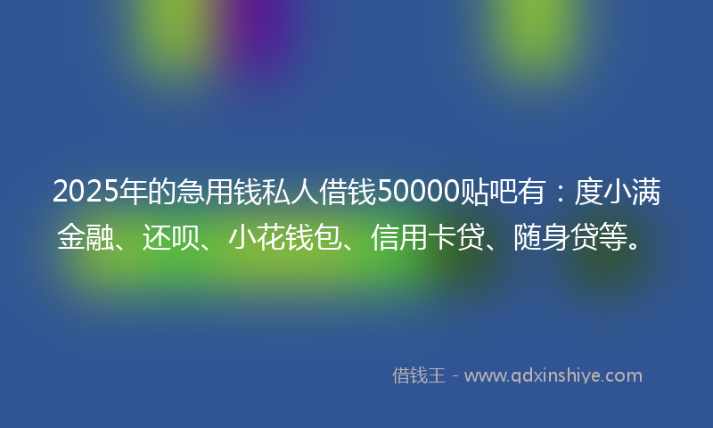 2025年的急用钱私人借钱50000贴吧有：度小满金融、还呗、小花钱包、信用卡贷、随身贷等。