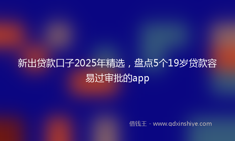新出贷款口子2025年精选，盘点5个19岁贷款容易过审批的app