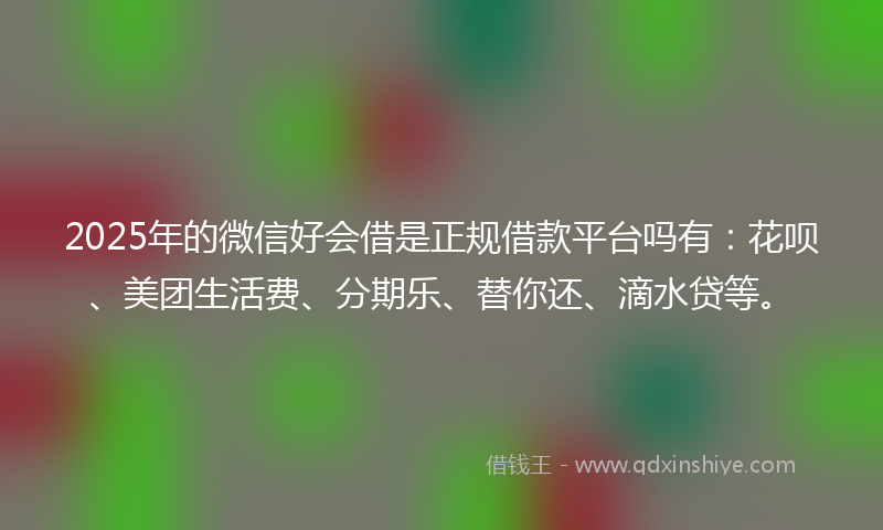 2025年的微信好会借是正规借款平台吗有：花呗、美团生活费、分期乐、替你还、滴水贷等。