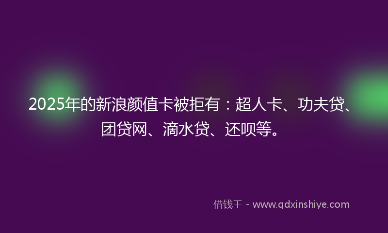 2025年的新浪颜值卡被拒有：超人卡、功夫贷、团贷网、滴水贷、还呗等。