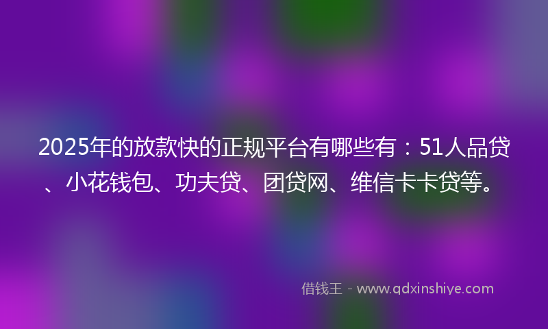 2025年的放款快的正规平台有哪些有：51人品贷、小花钱包、功夫贷、团贷网、维信卡卡贷等。