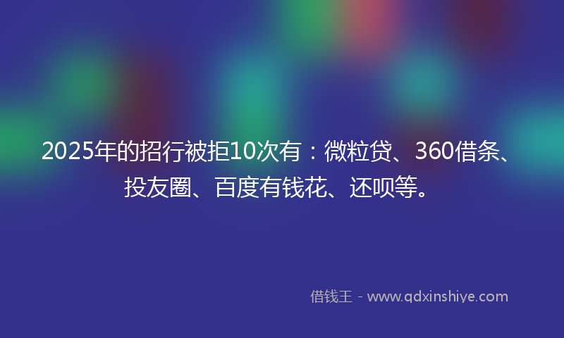 2025年的招行被拒10次有：微粒贷、360借条、投友圈、百度有钱花、还呗等。