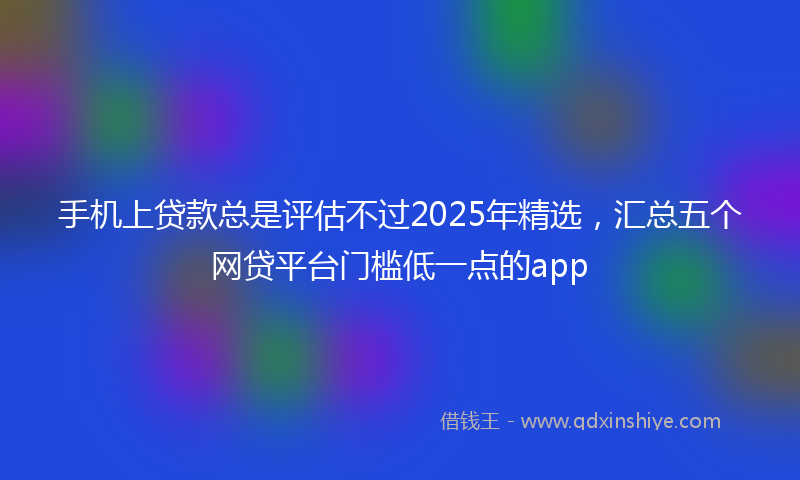手机上贷款总是评估不过2025年精选，汇总五个网贷平台门槛低一点的app