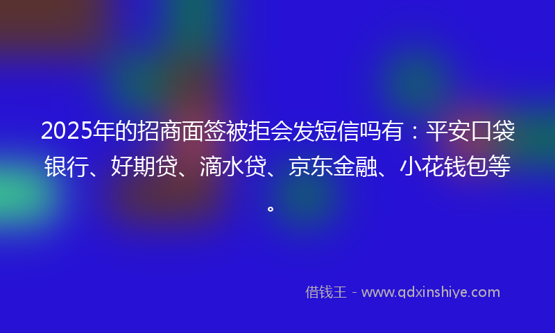 2025年的招商面签被拒会发短信吗有：平安口袋银行、好期贷、滴水贷、京东金融、小花钱包等。