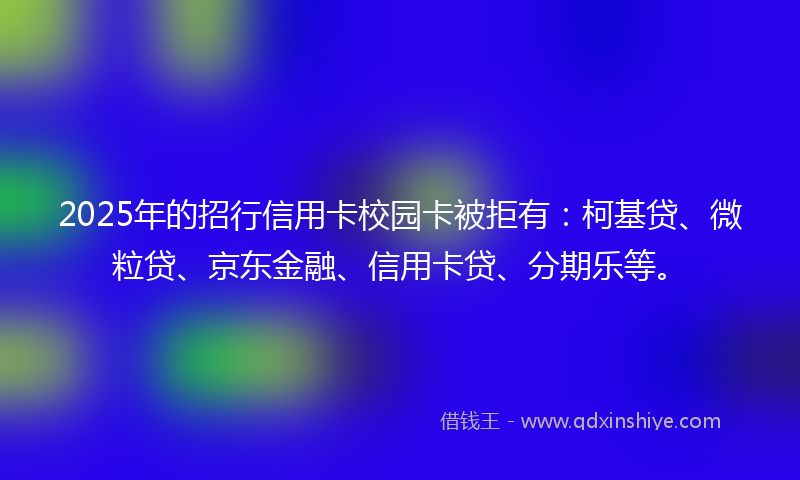 2025年的招行信用卡校园卡被拒有：柯基贷、微粒贷、京东金融、信用卡贷、分期乐等。