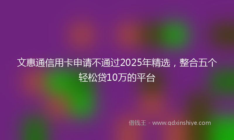 文惠通信用卡申请不通过2025年精选，整合五个轻松贷10万的平台