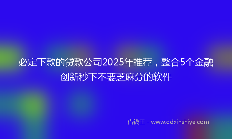 必定下款的贷款公司2025年推荐，整合5个金融创新秒下不要芝麻分的软件
