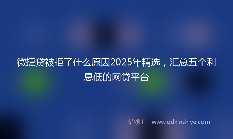 微捷贷被拒了什么原因2025年精选，汇总五个利息低的网贷平台