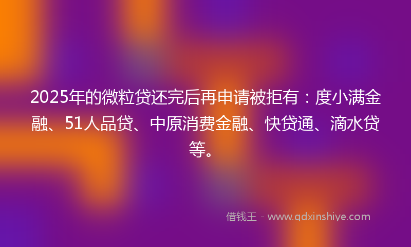 2025年的微粒贷还完后再申请被拒有：度小满金融、51人品贷、中原消费金融、快贷通、滴水贷等。
