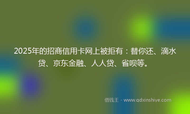 2025年的招商信用卡网上被拒有：替你还、滴水贷、京东金融、人人贷、省呗等。