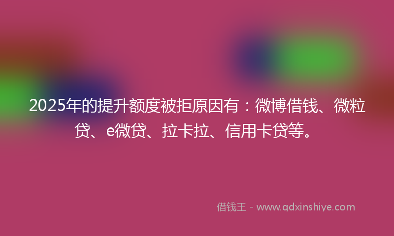 2025年的提升额度被拒原因有：微博借钱、微粒贷、e微贷、拉卡拉、信用卡贷等。