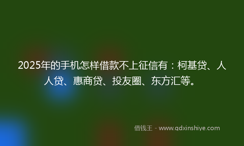 2025年的手机怎样借款不上征信有：柯基贷、人人贷、惠商贷、投友圈、东方汇等。