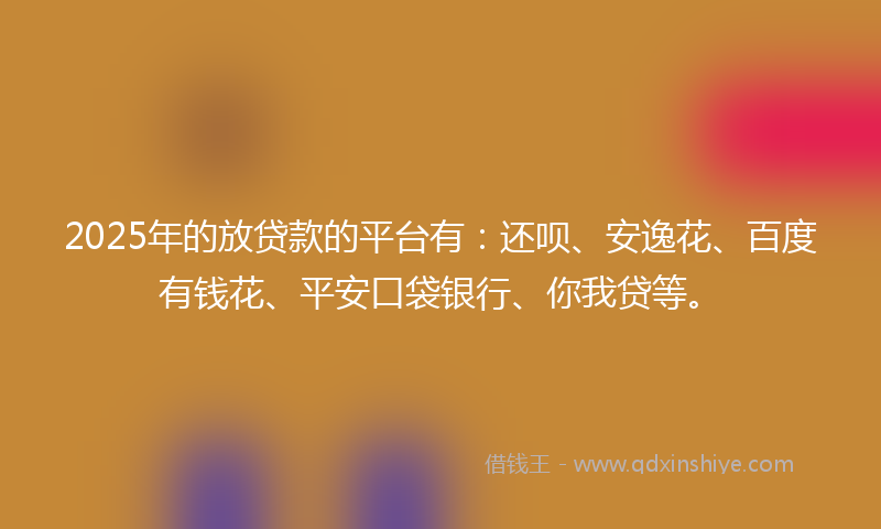 2025年的放贷款的平台有：还呗、安逸花、百度有钱花、平安口袋银行、你我贷等。