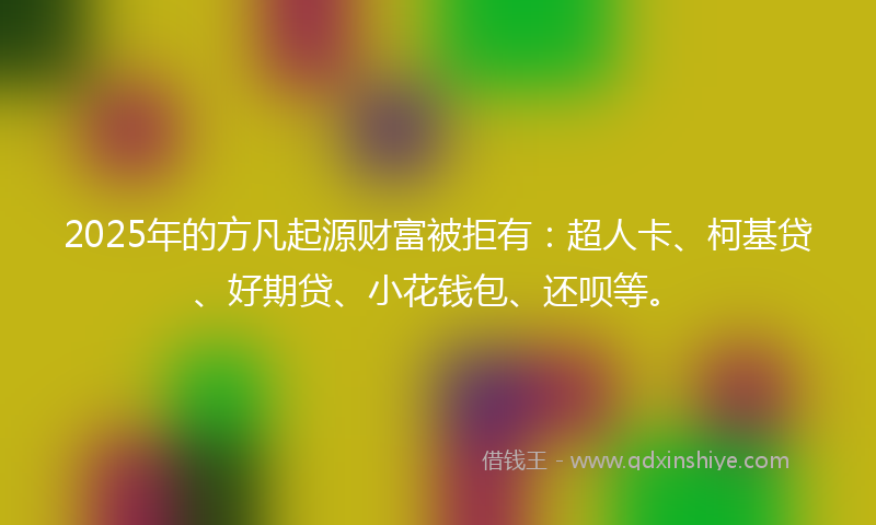 2025年的方凡起源财富被拒有：超人卡、柯基贷、好期贷、小花钱包、还呗等。