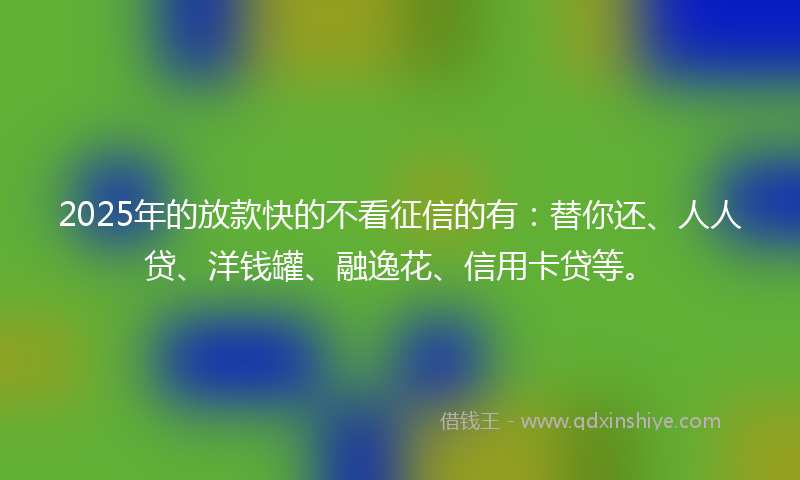 2025年的放款快的不看征信的有：替你还、人人贷、洋钱罐、融逸花、信用卡贷等。