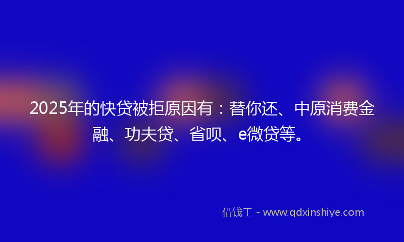 2025年的快贷被拒原因有：替你还、中原消费金融、功夫贷、省呗、e微贷等。