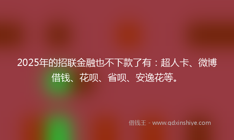 2025年的招联金融也不下款了有：超人卡、微博借钱、花呗、省呗、安逸花等。