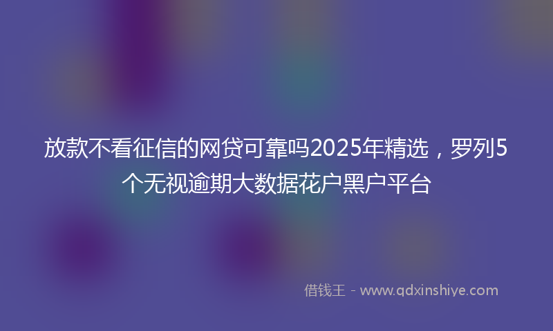 放款不看征信的网贷可靠吗2025年精选，罗列5个无视逾期大数据花户黑户平台