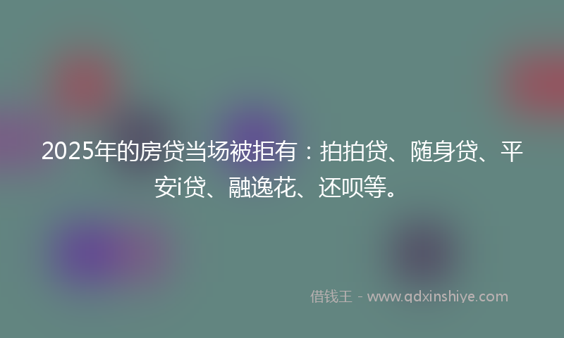 2025年的房贷当场被拒有：拍拍贷、随身贷、平安i贷、融逸花、还呗等。