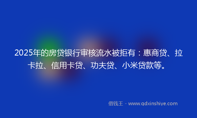 2025年的房贷银行审核流水被拒有：惠商贷、拉卡拉、信用卡贷、功夫贷、小米贷款等。