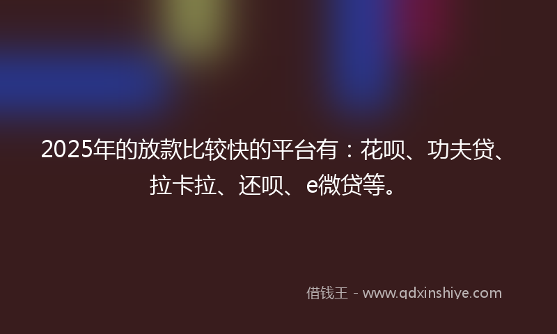 2025年的放款比较快的平台有：花呗、功夫贷、拉卡拉、还呗、e微贷等。