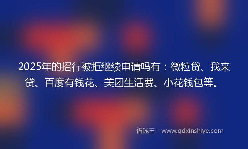 2025年的招行被拒继续申请吗有：微粒贷、我来贷、百度有钱花、美团生活费、小花钱包等。