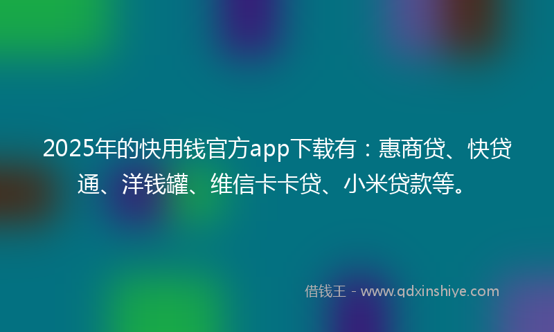 2025年的快用钱官方app下载有：惠商贷、快贷通、洋钱罐、维信卡卡贷、小米贷款等。