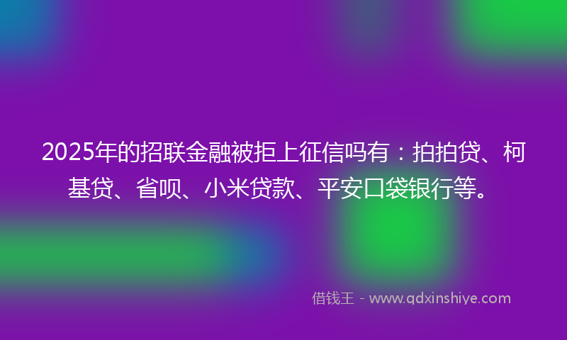 2025年的招联金融被拒上征信吗有：拍拍贷、柯基贷、省呗、小米贷款、平安口袋银行等。