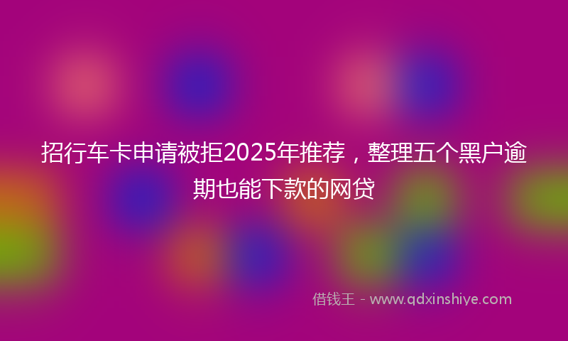 招行车卡申请被拒2025年推荐，整理五个黑户逾期也能下款的网贷