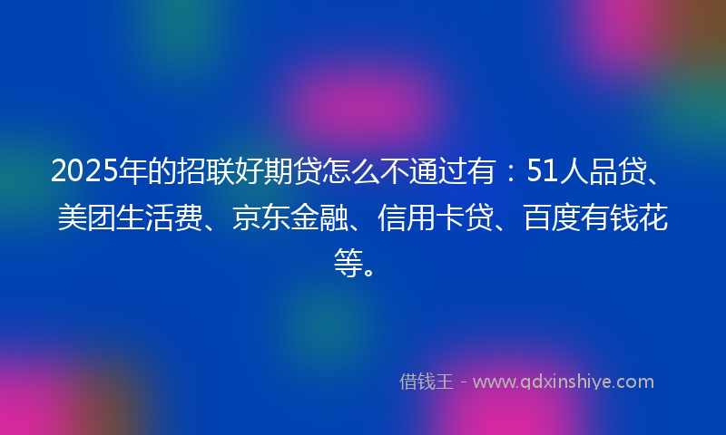 2025年的招联好期贷怎么不通过有：51人品贷、美团生活费、京东金融、信用卡贷、百度有钱花等。