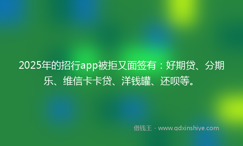 2025年的招行app被拒又面签有：好期贷、分期乐、维信卡卡贷、洋钱罐、还呗等。