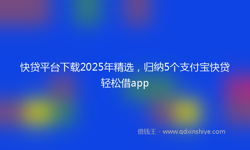 快贷平台下载2025年精选，归纳5个支付宝快贷轻松借app