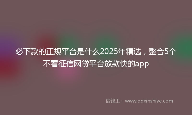 必下款的正规平台是什么2025年精选，整合5个不看征信网贷平台放款快的app