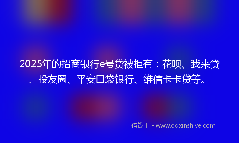 2025年的招商银行e号贷被拒有：花呗、我来贷、投友圈、平安口袋银行、维信卡卡贷等。