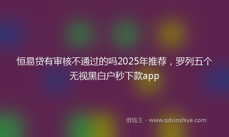 恒易贷有审核不通过的吗2025年推荐，罗列五个无视黑白户秒下款app