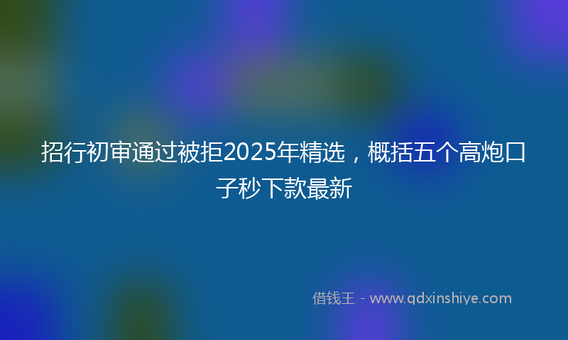 招行初审通过被拒2025年精选，概括五个高炮口子秒下款最新